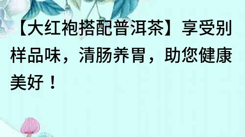 【大紅袍搭配普洱茶】享受別樣品味，清腸養(yǎng)胃，助您健康美好！