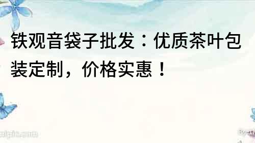 鐵觀音袋子批發：優質茶葉包裝定制，價格實惠！