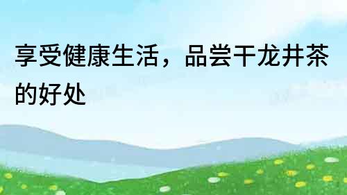 享受健康生活，品嘗干龍井茶的好處