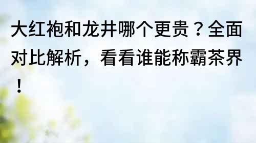 大紅袍和龍井哪個更貴？全面對比解析，看看誰能稱霸茶界！
