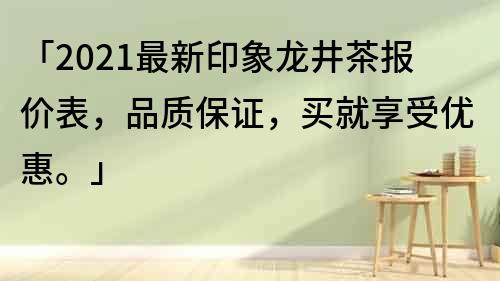 「2021最新印象龍井茶報價表，品質(zhì)保證，買就享受優(yōu)惠。」