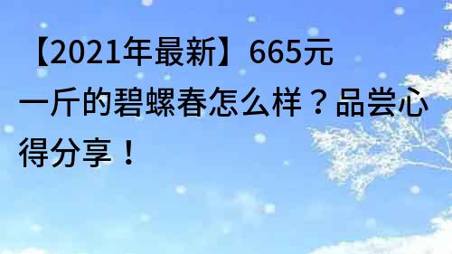 【2022年最新】665元一斤的碧螺春怎么樣？品嘗心得分享！