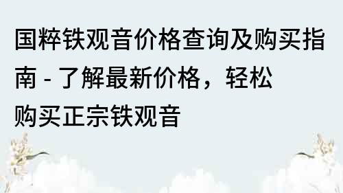 國粹鐵觀音價格查詢及購買指南 - 了解最新價格，輕松購買正宗鐵觀音