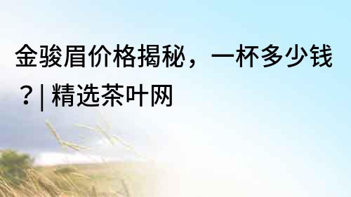 金駿眉價格揭秘，一杯多少錢？| 精選茶葉網