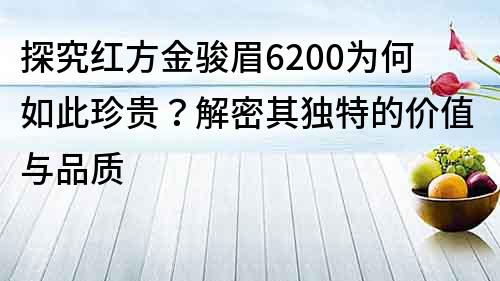 探究紅方金駿眉6200為何如此珍貴？解密其獨特的價值與品質(zhì)