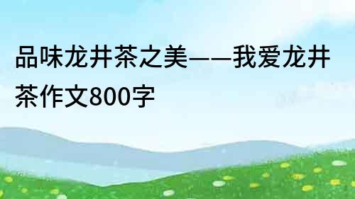 品味龍井茶之美——我愛龍井茶作文800字