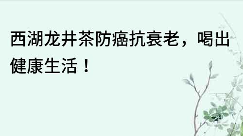西湖龍井茶防癌抗衰老，喝出健康生活！
