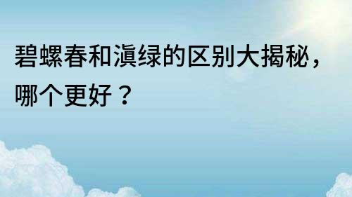 碧螺春和滇綠的區別大揭秘，哪個更好？