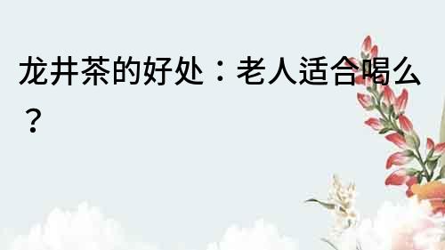 龍井茶的好處：老人適合喝么？