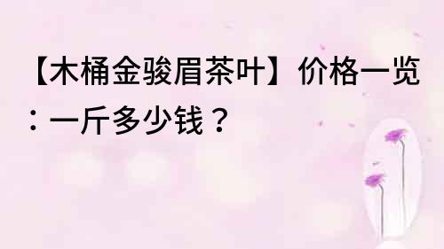 【木桶金駿眉茶葉】價(jià)格一覽：一斤多少錢？