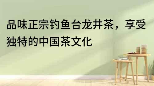 品味正宗釣魚(yú)臺(tái)龍井茶，享受獨(dú)特的中國(guó)茶文化