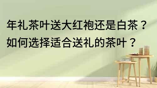 年禮茶葉送大紅袍還是白茶？如何選擇適合送禮的茶葉？