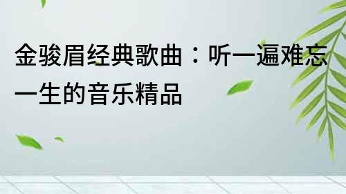 金駿眉經(jīng)典歌曲：聽(tīng)一遍難忘一生的音樂(lè)精品
