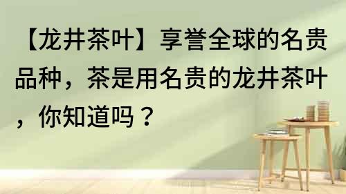 【龍井茶葉】享譽全球的名貴品種，茶是用名貴的龍井茶葉，你知道嗎？