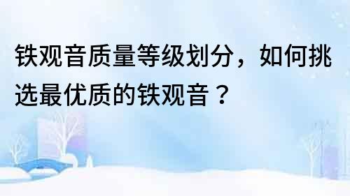 鐵觀音質量等級劃分，如何挑選最優質的鐵觀音？
