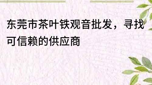 東莞市茶葉鐵觀音批發，尋找可信賴的供應商