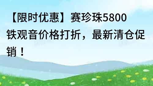 【限時優(yōu)惠】賽珍珠5800鐵觀音價格打折，最新清倉促銷！