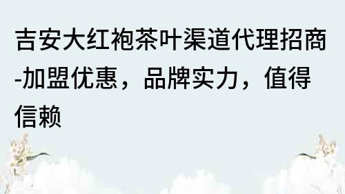 吉安大紅袍茶葉渠道代理招商-加盟優惠，品牌實力，值得信賴