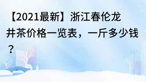 【2021最新】浙江春倫龍井茶價格一覽表，一斤多少錢？
