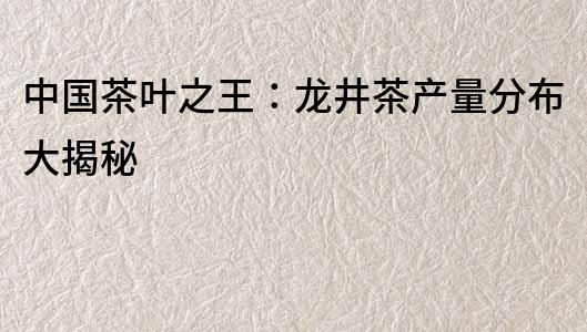 中國茶葉之王：龍井茶產量分布大揭秘