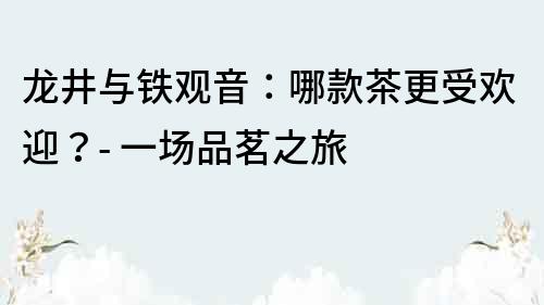 龍井與鐵觀音：哪款茶更受歡迎？- 一場品茗之旅