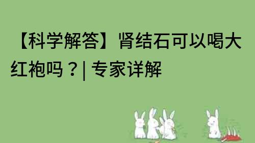 【科學(xué)解答】腎結(jié)石可以喝大紅袍嗎？| 專家詳解