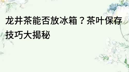 龍井茶能否放冰箱？茶葉保存技巧大揭秘