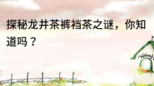 探秘龍井茶褲襠茶之謎，你知道嗎？