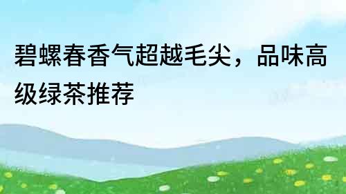 碧螺春香氣超越毛尖，品味高級綠茶推薦