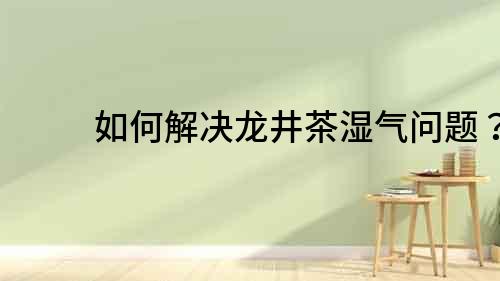如何解決龍井茶濕氣問題？
