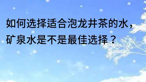 如何選擇適合泡龍井茶的水，礦泉水是不是最佳選擇？