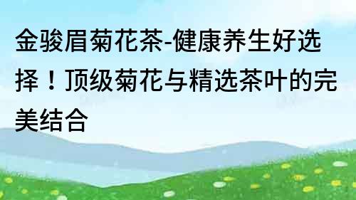 金駿眉菊花茶-健康養(yǎng)生好選擇！頂級(jí)菊花與精選茶葉的完美結(jié)合