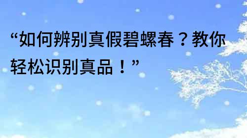 “如何辨別真假碧螺春？教你輕松識別真品！”
