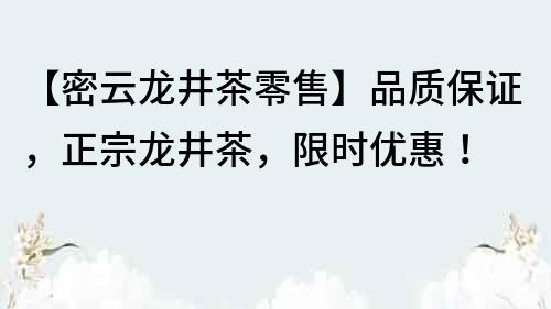 【密云龍井茶零售】品質保證，正宗龍井茶，限時優惠！
