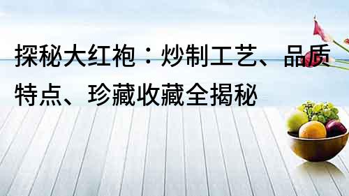 探秘大紅袍：炒制工藝、品質(zhì)特點、珍藏收藏全揭秘