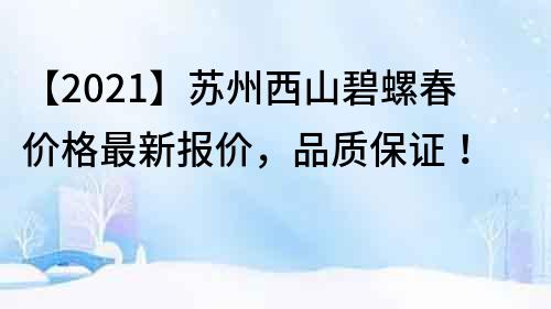 【2022】蘇州西山碧螺春價格最新報價，品質保證！