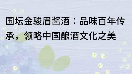 國壇金駿眉醬酒：品味百年傳承，領略中國釀酒文化之美