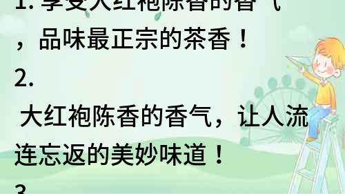 1. 享受大紅袍陳香的香氣，品味最正宗的茶香！
2. 大紅袍陳香的香氣，讓人流連忘返的美妙味道！
3. 茶香四溢，大紅袍陳香的香氣讓你的味蕾狂歡！
4. 大紅袍陳香的香氣，勾起你對正宗茶文化的向往！
5. 大紅袍陳香的香氣，讓你享受茶道之美！
6. 大紅袍陳香的香氣，探索中國傳統茶文化的精髓！
7. 大紅袍陳香的香氣，品味中國優秀傳統文化的魅力！
8. 大紅袍陳香的香氣，感受中國茶文化的無窮魅力！
9. 大紅袍陳香的香氣，引領你走進神秘的茶文化世界！
10. 大紅袍陳香的香氣，發現傳統茶文化中的無限美好！