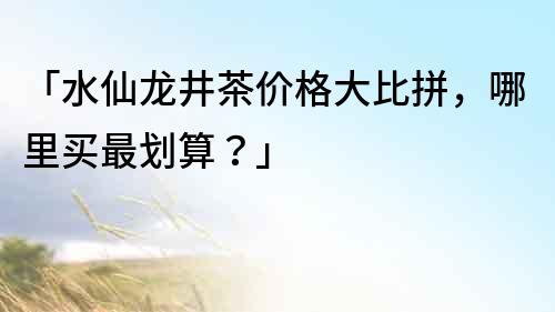 「水仙龍井茶價格大比拼，哪里買最劃算？」