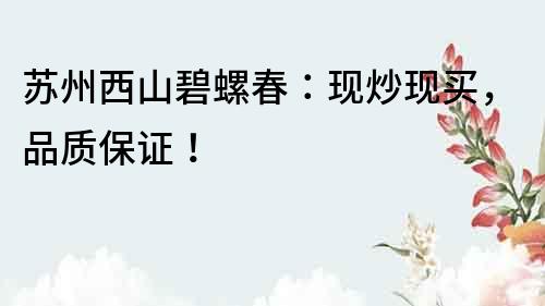 蘇州西山碧螺春：現(xiàn)炒現(xiàn)買，品質(zhì)保證！