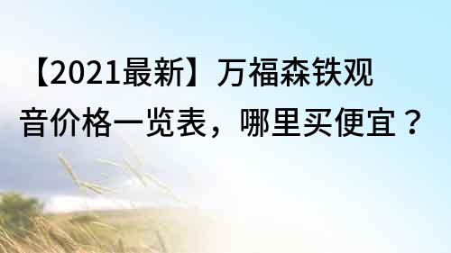 【2021最新】萬福森鐵觀音價格一覽表，哪里買便宜？