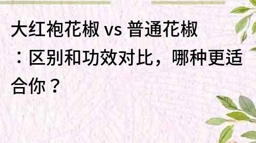 大紅袍花椒 vs 普通花椒：區(qū)別和功效對比，哪種更適合你？