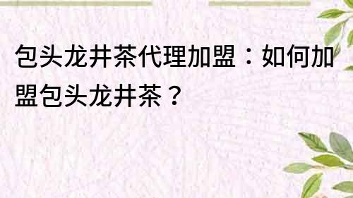 包頭龍井茶代理加盟：如何加盟包頭龍井茶？