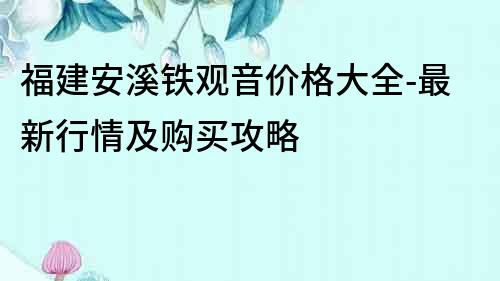 福建安溪鐵觀音價格大全-最新行情及購買攻略