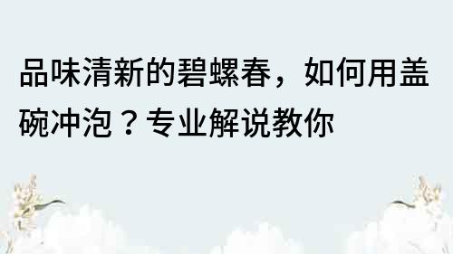 品味清新的碧螺春，如何用蓋碗沖泡？專業解說教你