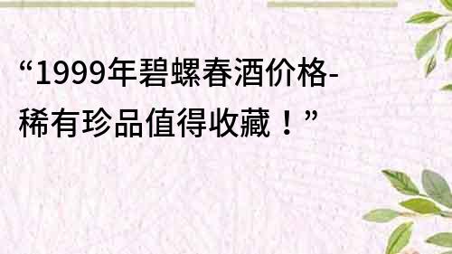 “1999年碧螺春酒價格-稀有珍品值得收藏！”