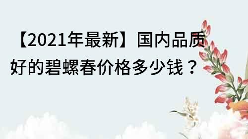 【2021年最新】國內品質好的碧螺春價格多少錢？
