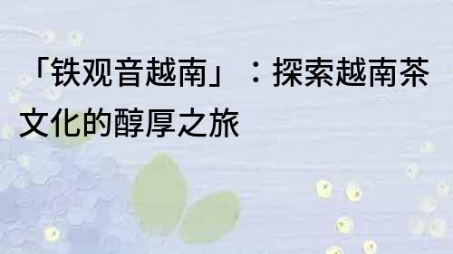 「鐵觀音越南」：探索越南茶文化的醇厚之旅