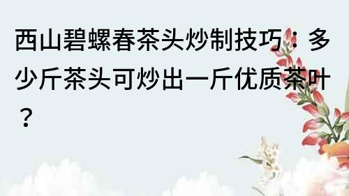 西山碧螺春茶頭炒制技巧：多少斤茶頭可炒出一斤優質茶葉？