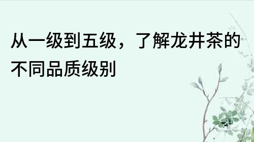 從一級到五級，了解龍井茶的不同品質級別